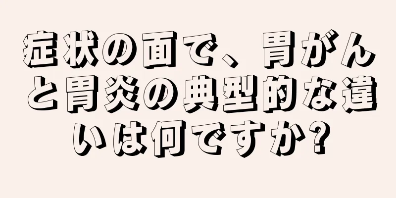 症状の面で、胃がんと胃炎の典型的な違いは何ですか?