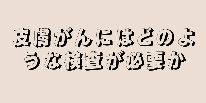 皮膚がんにはどのような検査が必要か