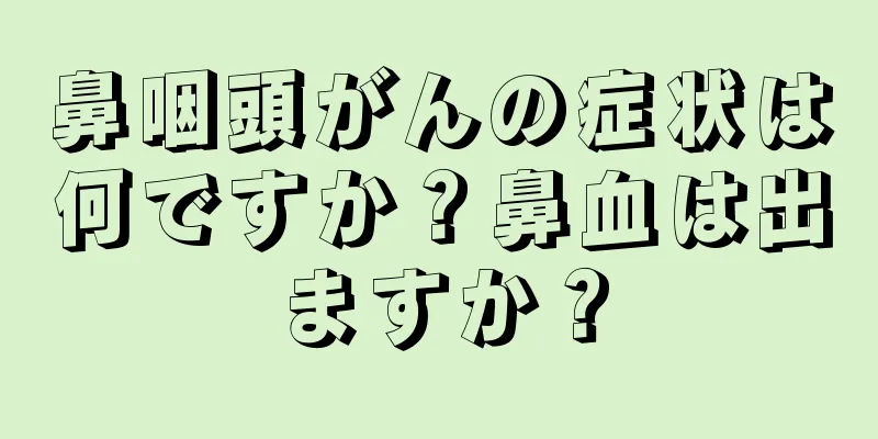 鼻咽頭がんの症状は何ですか？鼻血は出ますか？
