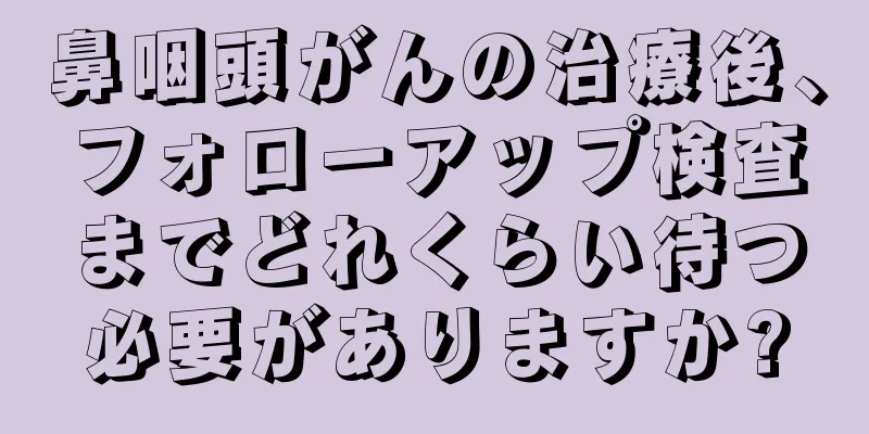 鼻咽頭がんの治療後、フォローアップ検査までどれくらい待つ必要がありますか?