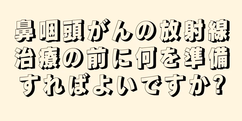 鼻咽頭がんの放射線治療の前に何を準備すればよいですか?
