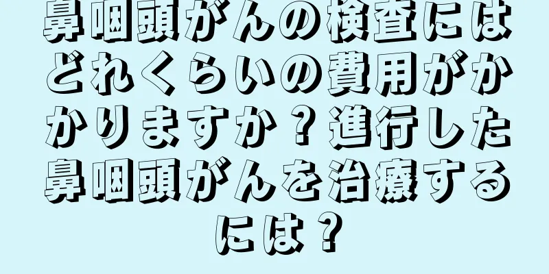 鼻咽頭がんの検査にはどれくらいの費用がかかりますか？進行した鼻咽頭がんを治療するには？