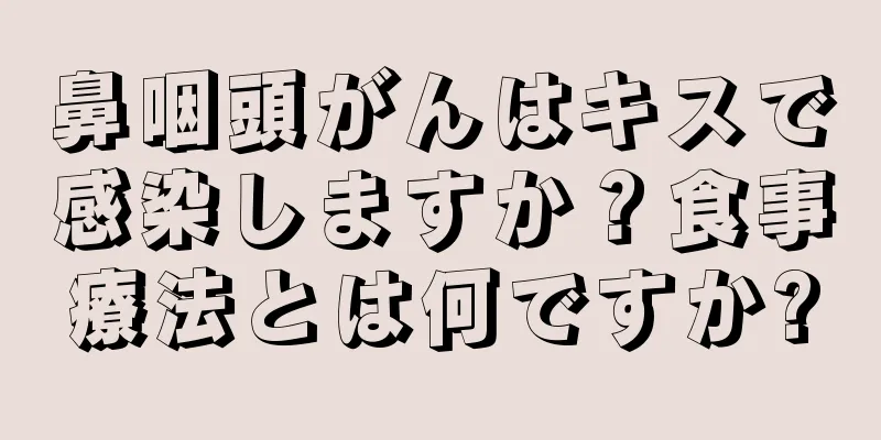 鼻咽頭がんはキスで感染しますか？食事療法とは何ですか?