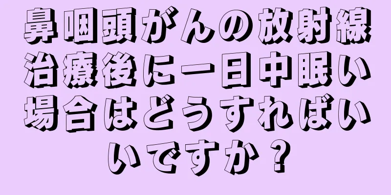 鼻咽頭がんの放射線治療後に一日中眠い場合はどうすればいいですか？