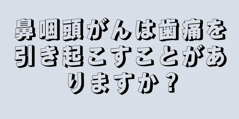 鼻咽頭がんは歯痛を引き起こすことがありますか？