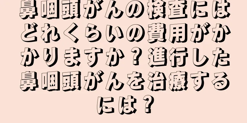 鼻咽頭がんの検査にはどれくらいの費用がかかりますか？進行した鼻咽頭がんを治療するには？