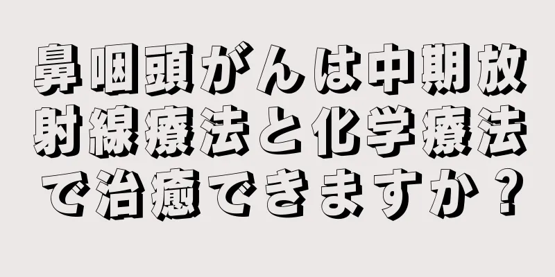 鼻咽頭がんは中期放射線療法と化学療法で治癒できますか？