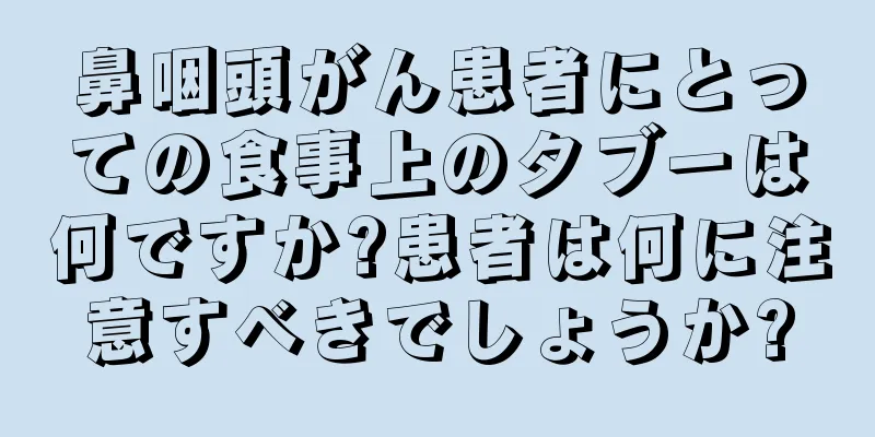鼻咽頭がん患者にとっての食事上のタブーは何ですか?患者は何に注意すべきでしょうか?