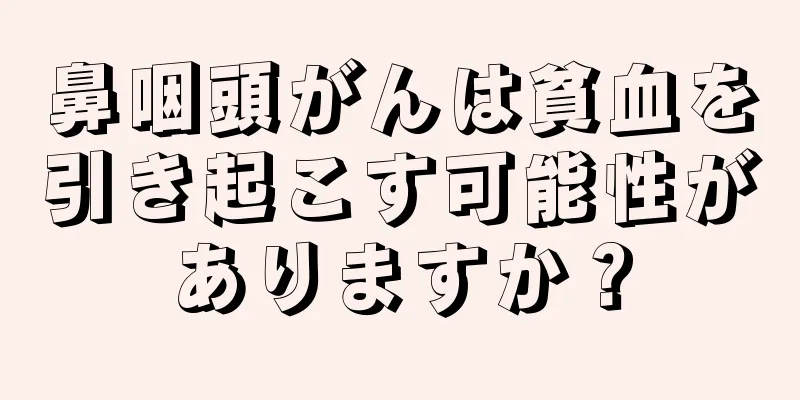 鼻咽頭がんは貧血を引き起こす可能性がありますか？