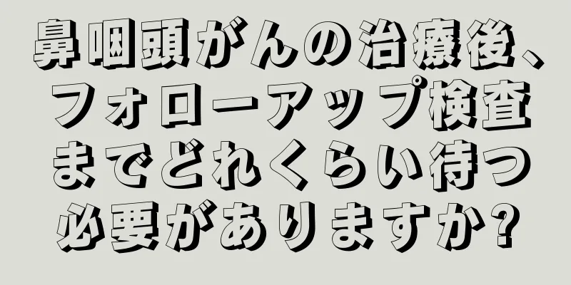鼻咽頭がんの治療後、フォローアップ検査までどれくらい待つ必要がありますか?
