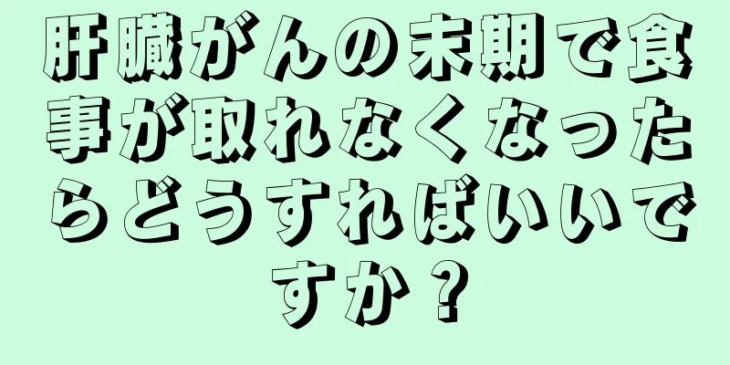 肝臓がんの末期で食事が取れなくなったらどうすればいいですか？