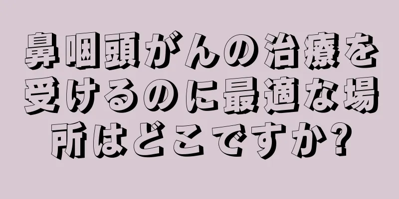 鼻咽頭がんの治療を受けるのに最適な場所はどこですか?