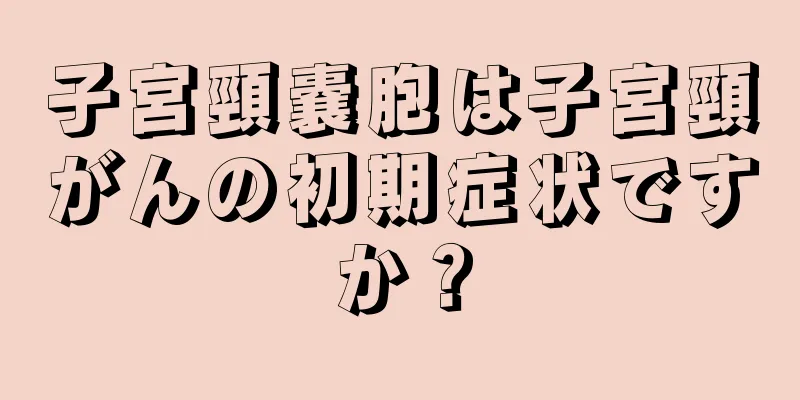 子宮頸嚢胞は子宮頸がんの初期症状ですか？