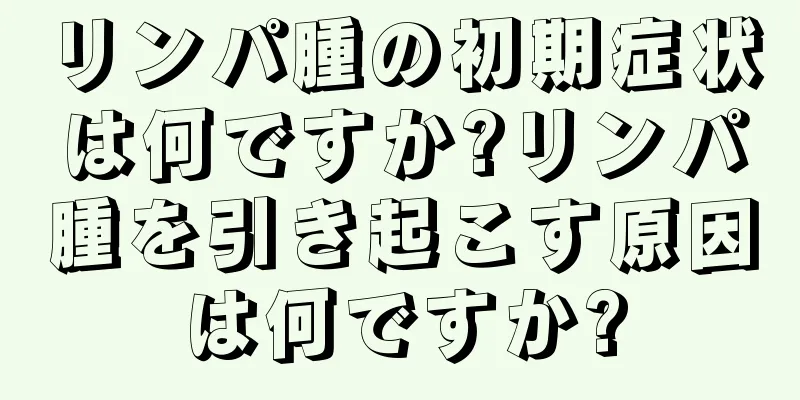 リンパ腫の初期症状は何ですか?リンパ腫を引き起こす原因は何ですか?