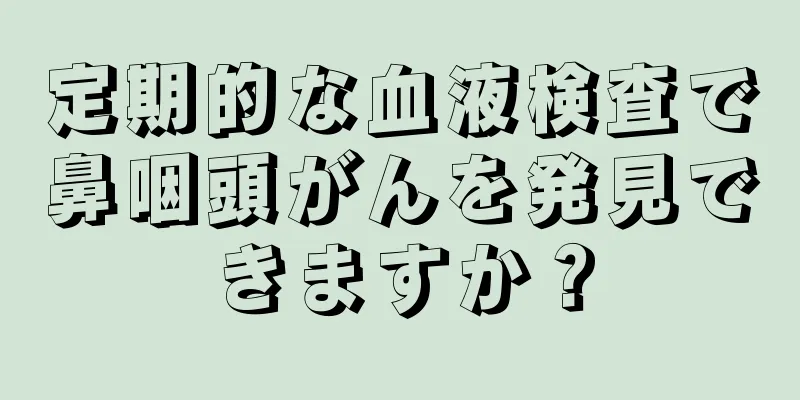定期的な血液検査で鼻咽頭がんを発見できますか？