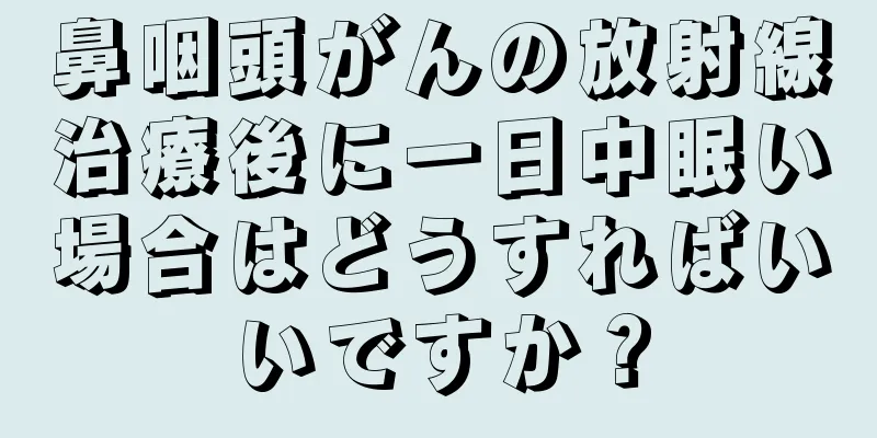 鼻咽頭がんの放射線治療後に一日中眠い場合はどうすればいいですか？