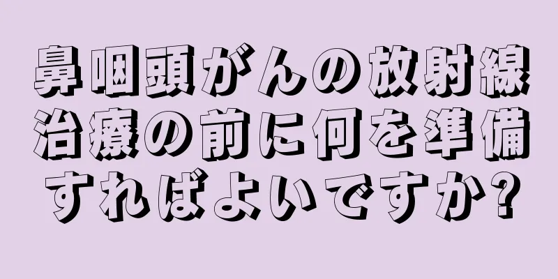 鼻咽頭がんの放射線治療の前に何を準備すればよいですか?