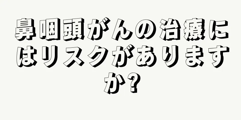 鼻咽頭がんの治療にはリスクがありますか?