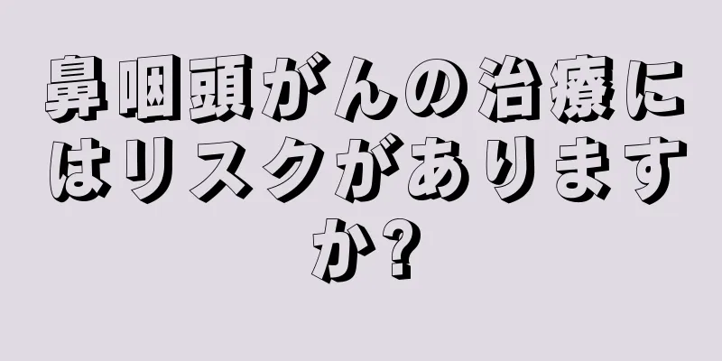 鼻咽頭がんの治療にはリスクがありますか?