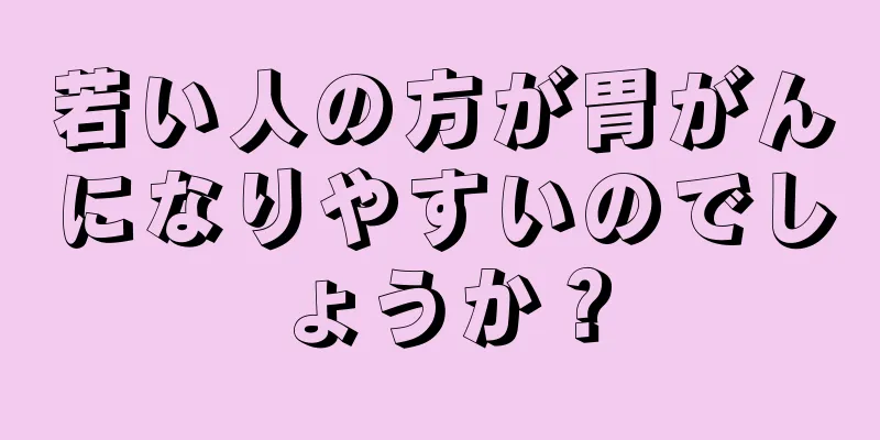 若い人の方が胃がんになりやすいのでしょうか？