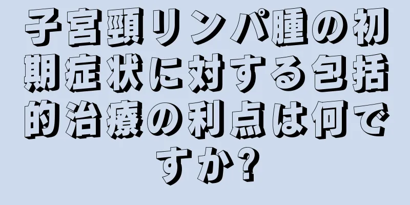 子宮頸リンパ腫の初期症状に対する包括的治療の利点は何ですか?