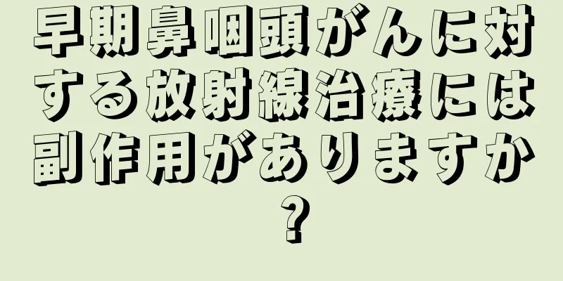 早期鼻咽頭がんに対する放射線治療には副作用がありますか？