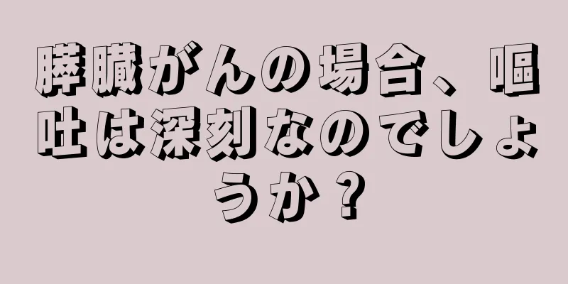 膵臓がんの場合、嘔吐は深刻なのでしょうか？