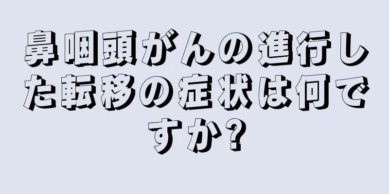 鼻咽頭がんの進行した転移の症状は何ですか?