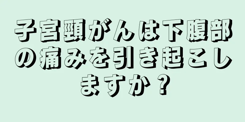 子宮頸がんは下腹部の痛みを引き起こしますか？