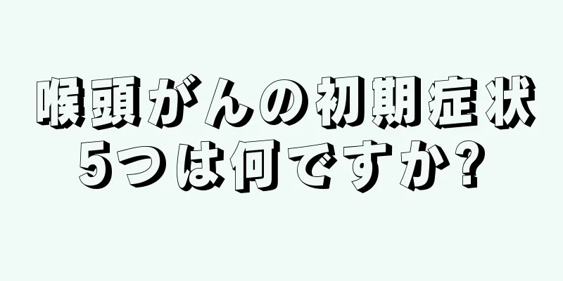 喉頭がんの初期症状5つは何ですか?