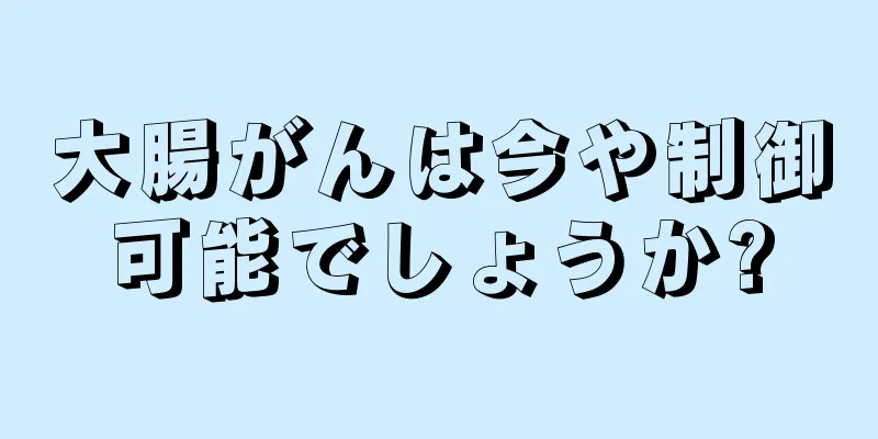 大腸がんは今や制御可能でしょうか?