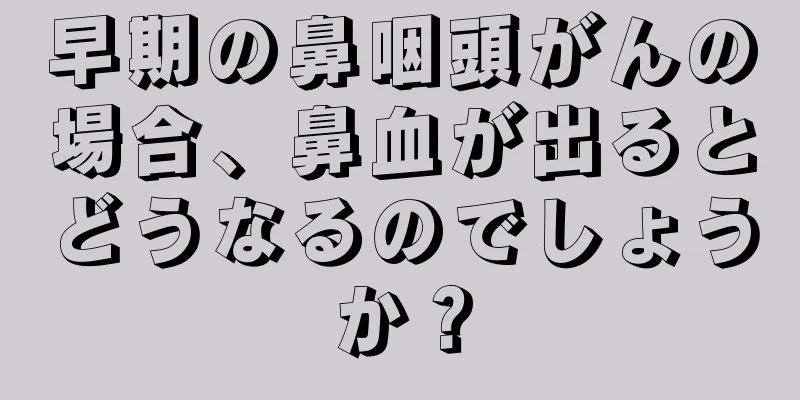 早期の鼻咽頭がんの場合、鼻血が出るとどうなるのでしょうか？