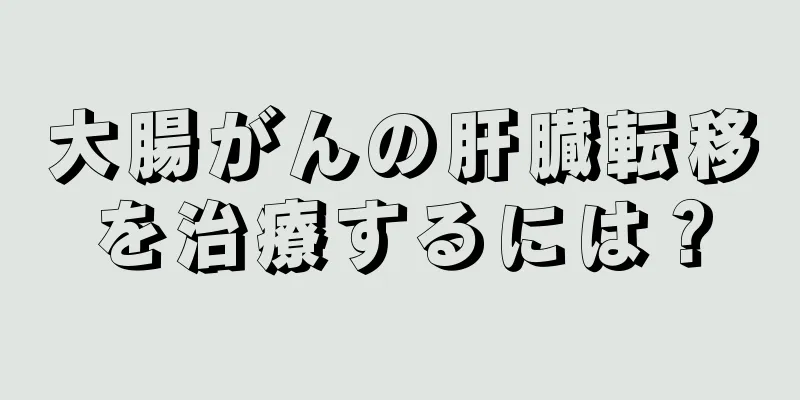 大腸がんの肝臓転移を治療するには？