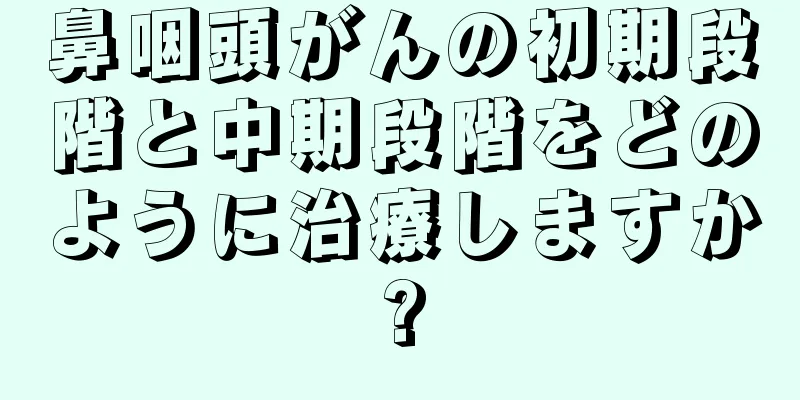 鼻咽頭がんの初期段階と中期段階をどのように治療しますか?
