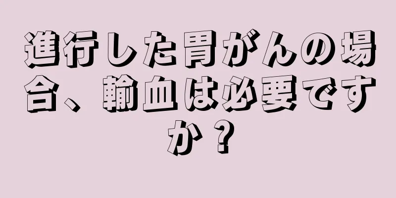 進行した胃がんの場合、輸血は必要ですか？