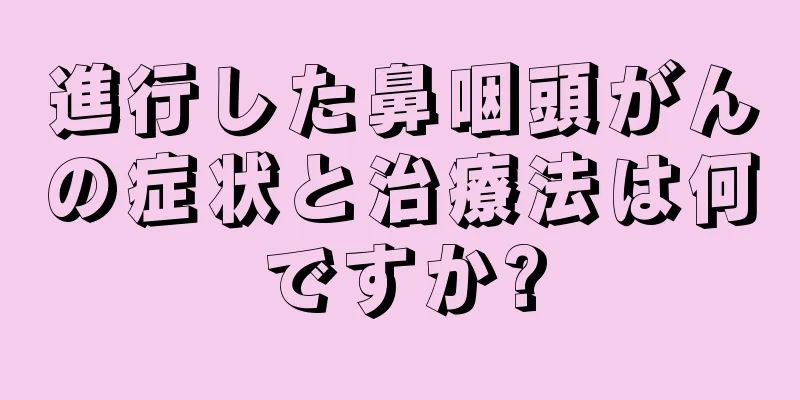 進行した鼻咽頭がんの症状と治療法は何ですか?