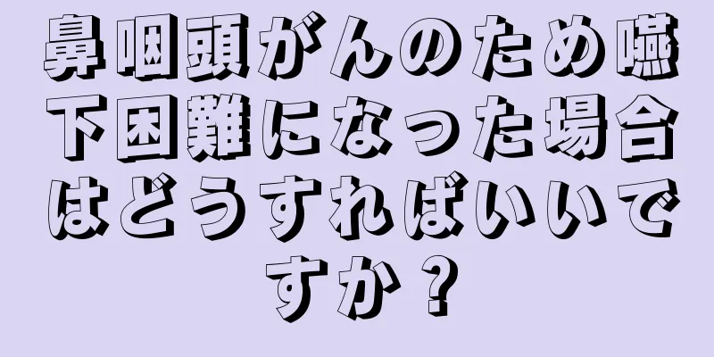 鼻咽頭がんのため嚥下困難になった場合はどうすればいいですか？