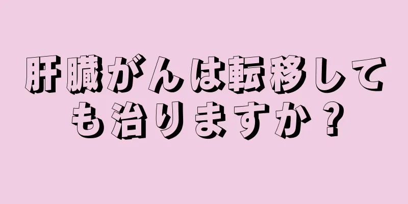 肝臓がんは転移しても治りますか？