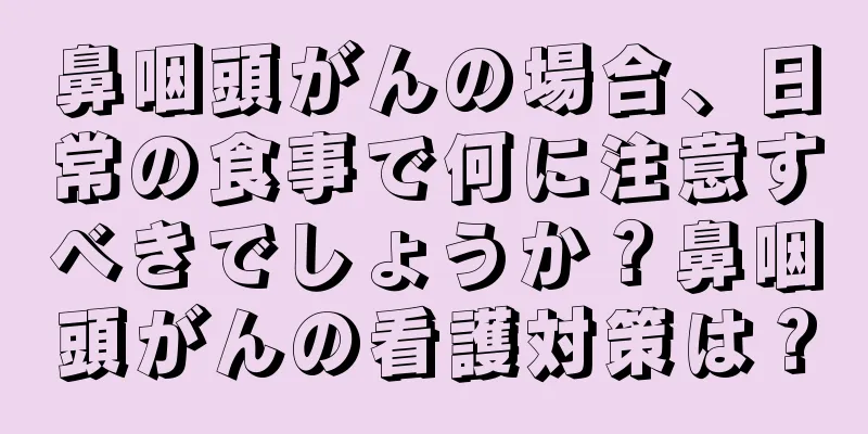 鼻咽頭がんの場合、日常の食事で何に注意すべきでしょうか？鼻咽頭がんの看護対策は？