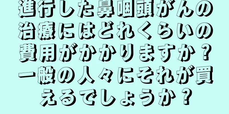 進行した鼻咽頭がんの治療にはどれくらいの費用がかかりますか？一般の人々にそれが買えるでしょうか？