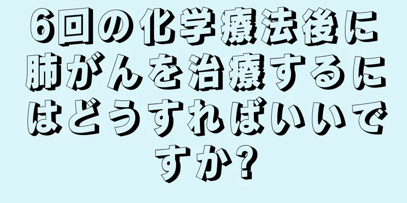 6回の化学療法後に肺がんを治療するにはどうすればいいですか?