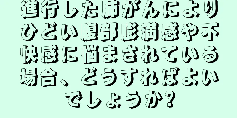 進行した肺がんによりひどい腹部膨満感や不快感に悩まされている場合、どうすればよいでしょうか?