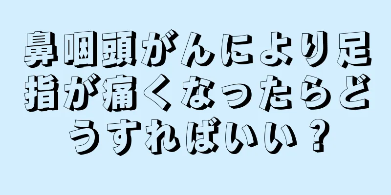 鼻咽頭がんにより足指が痛くなったらどうすればいい？
