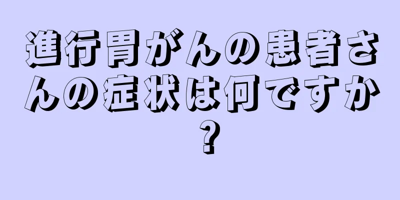 進行胃がんの患者さんの症状は何ですか？