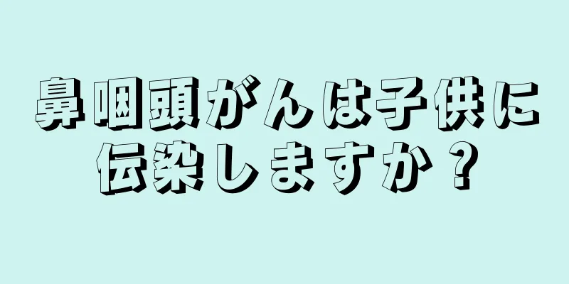 鼻咽頭がんは子供に伝染しますか？