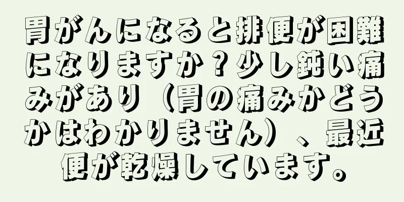 胃がんになると排便が困難になりますか？少し鈍い痛みがあり（胃の痛みかどうかはわかりません）、最近便が乾燥しています。