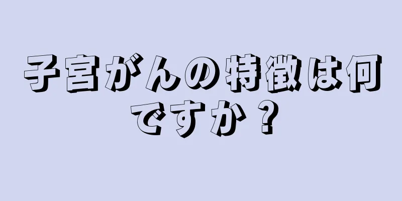 子宮がんの特徴は何ですか？