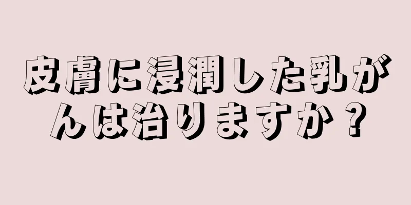 皮膚に浸潤した乳がんは治りますか？