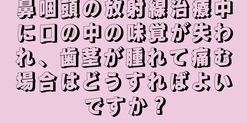 鼻咽頭の放射線治療中に口の中の味覚が失われ、歯茎が腫れて痛む場合はどうすればよいですか？