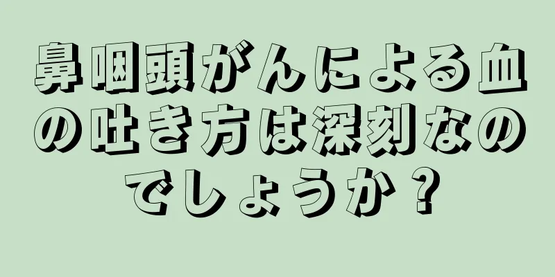 鼻咽頭がんによる血の吐き方は深刻なのでしょうか？